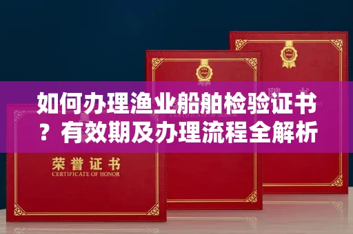 全国如何办理渔业船舶检验证书？有效期及办理流程全解析