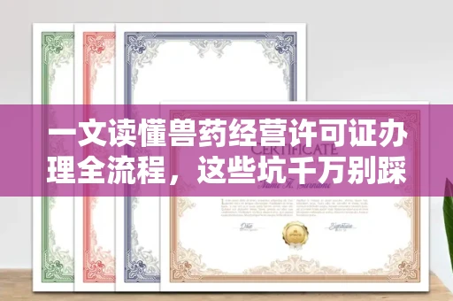 全国一文读懂兽药经营许可证办理全流程,这些坑千万别踩!